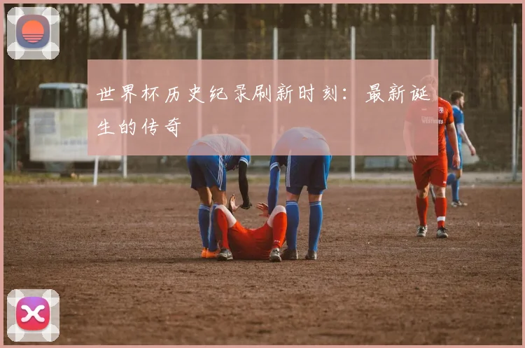 世界杯历史纪录刷新时刻：最新诞生的传奇