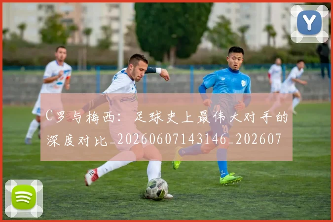 C罗与梅西：足球史上最伟大对手的深度对比_20260607143146_20260702041552