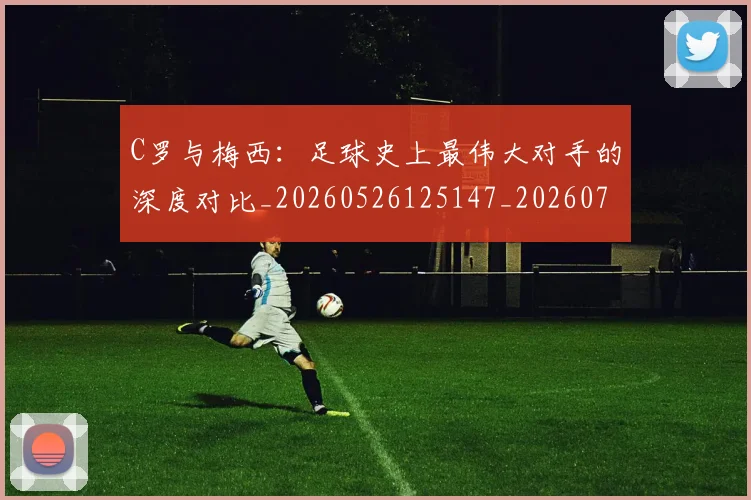 C罗与梅西：足球史上最伟大对手的深度对比_20260526125147_20260702041550
