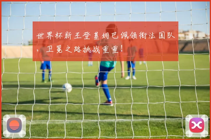 世界杯新王登基姆巴佩领衔法国队，卫冕之路挑战重重！