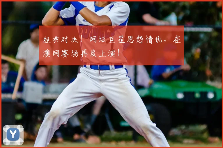 经典对决！网坛巨星恩怨情仇，在澳网赛场再度上演！