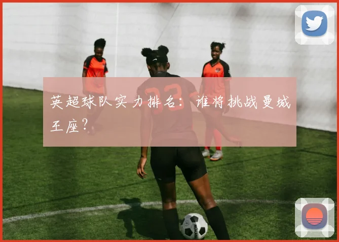 英超球队实力排名：谁将挑战曼城王座？
