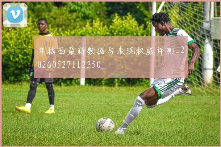 年梅西最新数据与表现权威评测_20260527112350