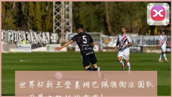 世界杯新王登基姆巴佩领衔法国队，卫冕之路挑战重重！