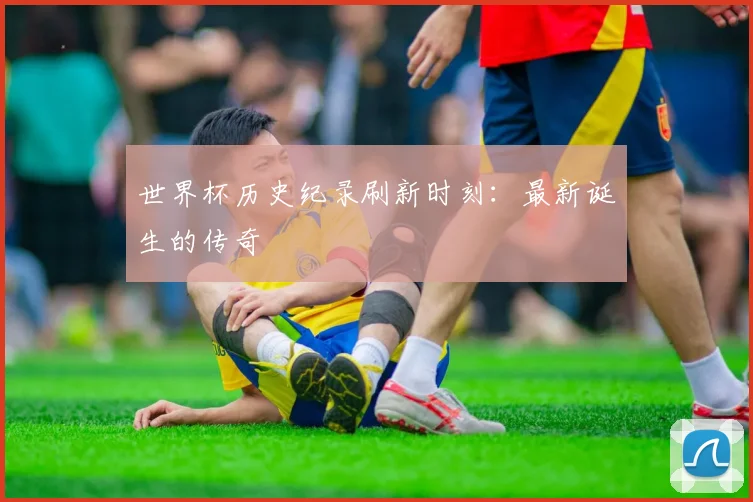 世界杯历史纪录刷新时刻：最新诞生的传奇