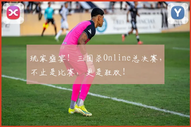 玩家盛宴！三国杀Online总决赛，不止是比赛，更是狂欢！