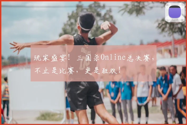 玩家盛宴！三国杀Online总决赛，不止是比赛，更是狂欢！