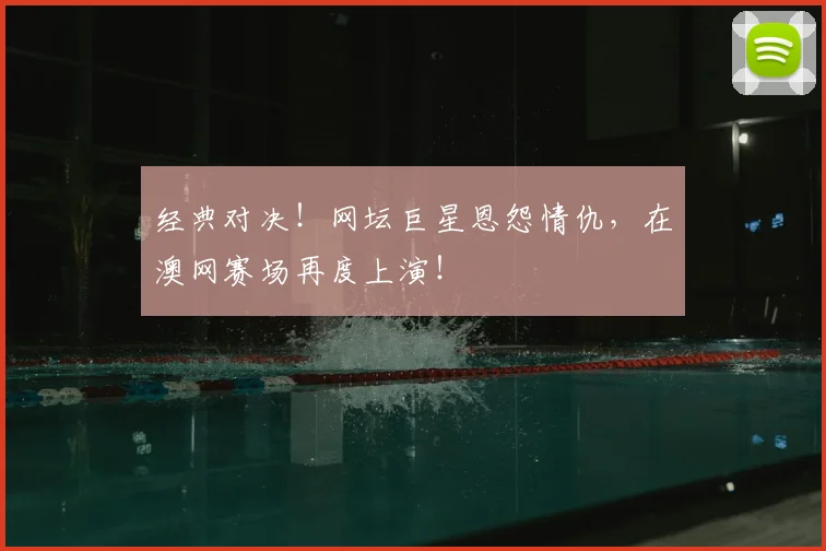 经典对决！网坛巨星恩怨情仇，在澳网赛场再度上演！